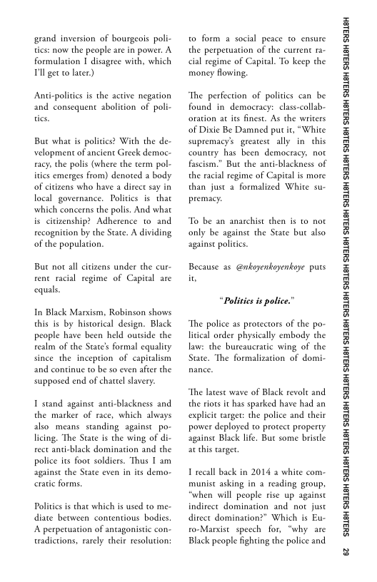 grand inversion of bourgeois poli-
tics: now the people are in power. A
formulation I disagree with, which
Pll get to later)

Anticpolitics is the active negation
and consequent abolition of poli-

But what is politics? With the de-
velopment of ancient Greek democ-
racy, the polis (where the term pol-
ities emerges from) denoted a body
of citizens who have a direct say in
local governance. Politics is that
which concerns the polis. And what
is citizenship? Adherence to and
recognition by the State. A dividing
of the population.

But not all citizens under the cur-
rent racial regime of Capital are
equals.

In Black Marxism, Robinson shows
this is by historical design. Black
people have been held outside the
realm of the State's formal equality
since the inception of capitalism
and continue to be so even after the
supposed end of chattel slavery.

1 stand against anti-blackness and
the marker of race, which always
also. means standing against _po-
licing. ‘The State is the wing of di-
rect anti-black domination and the
police its foot soldiers. Thus I am
against the State even in its demo-
cratic forms.

Politics is that which is used to me-
diate between contentious bodies.
A perpetuation of antagonistic con-
tradictions, rarely their resolution:

to form a social peace co ensure
the perpetuation of the current ra-
ial regime of Capital. To keep the
money flowing,

“The perfection of politics can be
found in democracy: class-collab-
oration at its finest. As the writers
of Dixie Be Damned put it, “Whie
supremacy’s greatest ally in this
country has been democracy, not
fascism.” But the anti-blackness of
the racial regime of Capital is more
than just a formalized White su-
premacy.

‘To be an anarchist then is to not
only be against the State bur also
against politics.

Because as @nkayenkoyenkoye puts

“Politics is police.”

“The police as protectors of the po-
litical order physically embody the
law: the bureaucratic wing of the
State, ‘The formalization of domi-

“The latest wave of Black revolt and
the riots it has sparked have had an
cexplicie target: the police and their
power deployed co protect property
against Black life, Bur some bristle
at this target

1 recall back in 2014 a white com-
munist asking in a reading group,
‘when will people rise up against
indirect domination and not just
direct domination?” Which is Eu-
ro-Marxist speech for, “why are
Black people fighting the police and

‘SUSLBH SUBLBH SUSLBH SYBL6H SULBH SUBL6H SULBH SU3ISH SULBH SUBLGH SURLSH SUBLGH SURLSH SUBLGH SULBH SUBLGH SUBISH SUSLBH SULSH

8
